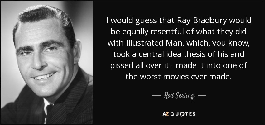 I would guess that Ray Bradbury would be equally resentful of what they did with Illustrated Man, which, you know, took a central idea thesis of his and pissed all over it - made it into one of the worst movies ever made. - Rod Serling