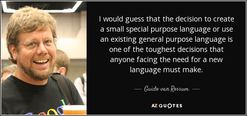 I would guess that the decision to create a small special purpose language or use an existing general purpose language is one of the toughest decisions that anyone facing the need for a new language must make. - Guido van Rossum