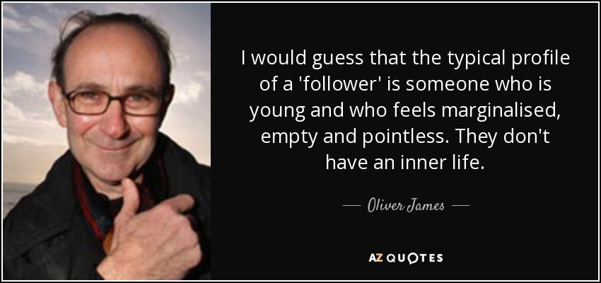 I would guess that the typical profile of a 'follower' is someone who is young and who feels marginalised, empty and pointless. They don't have an inner life. - Oliver James