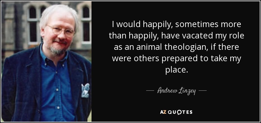 I would happily, sometimes more than happily, have vacated my role as an animal theologian, if there were others prepared to take my place. - Andrew Linzey
