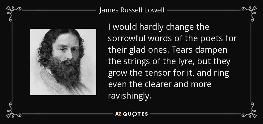 I would hardly change the sorrowful words of the poets for their glad ones. Tears dampen the strings of the lyre, but they grow the tensor for it, and ring even the clearer and more ravishingly. - James Russell Lowell