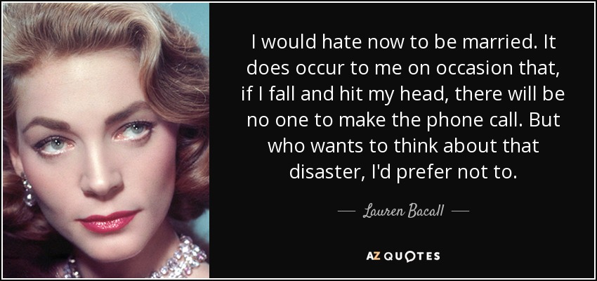 I would hate now to be married. It does occur to me on occasion that, if I fall and hit my head, there will be no one to make the phone call. But who wants to think about that disaster, I'd prefer not to. - Lauren Bacall