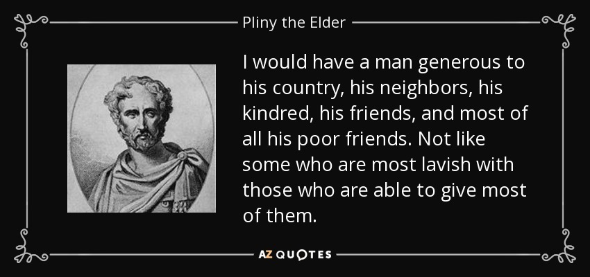 I would have a man generous to his country, his neighbors, his kindred, his friends, and most of all his poor friends. Not like some who are most lavish with those who are able to give most of them. - Pliny the Elder