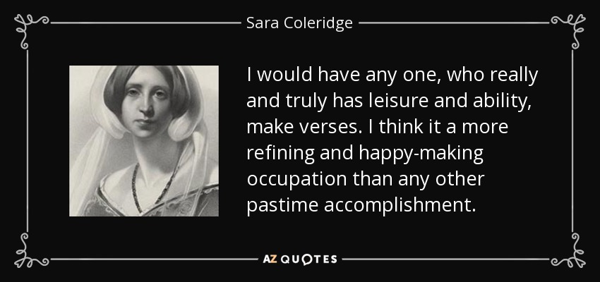 I would have any one, who really and truly has leisure and ability, make verses. I think it a more refining and happy-making occupation than any other pastime accomplishment. - Sara Coleridge