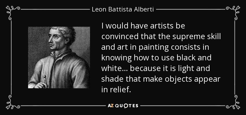 I would have artists be convinced that the supreme skill and art in painting consists in knowing how to use black and white... because it is light and shade that make objects appear in relief. - Leon Battista Alberti