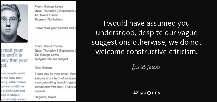 I would have assumed you understood, despite our vague suggestions otherwise, we do not welcome constructive criticism. - David Thorne