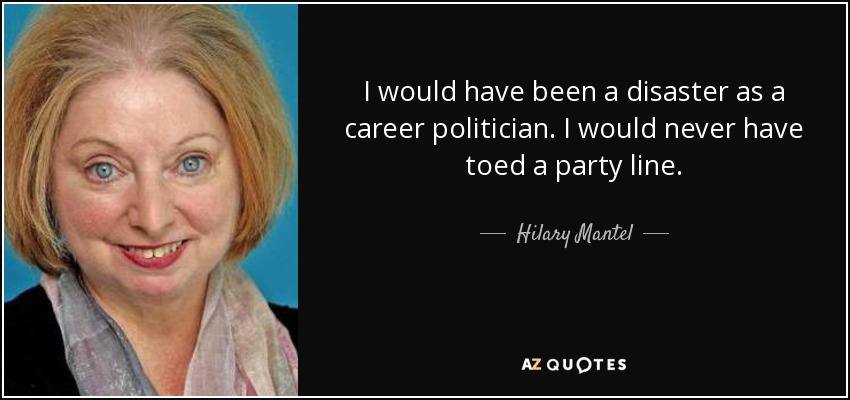 I would have been a disaster as a career politician. I would never have toed a party line. - Hilary Mantel