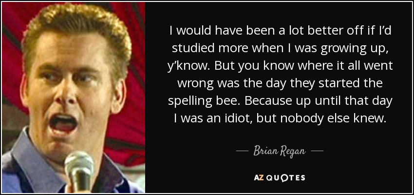 I would have been a lot better off if I’d studied more when I was growing up, y’know. But you know where it all went wrong was the day they started the spelling bee. Because up until that day I was an idiot, but nobody else knew. - Brian Regan