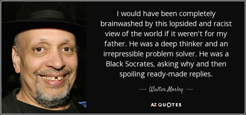 I would have been completely brainwashed by this lopsided and racist view of the world if it weren't for my father. He was a deep thinker and an irrepressible problem solver. He was a Black Socrates, asking why and then spoiling ready-made replies. - Walter Mosley