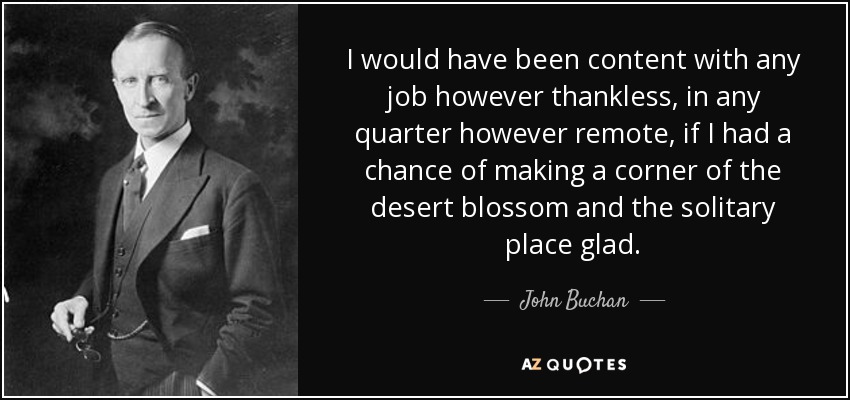 I would have been content with any job however thankless, in any quarter however remote, if I had a chance of making a corner of the desert blossom and the solitary place glad. - John Buchan