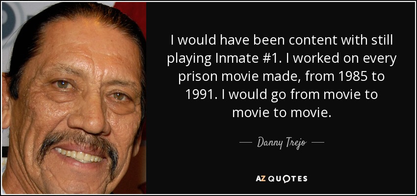 I would have been content with still playing Inmate #1. I worked on every prison movie made, from 1985 to 1991. I would go from movie to movie to movie. - Danny Trejo