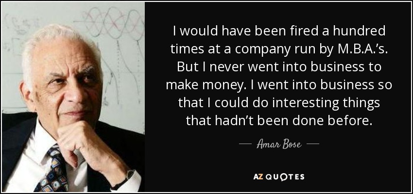 I would have been fired a hundred times at a company run by M.B.A.’s. But I never went into business to make money. I went into business so that I could do interesting things that hadn’t been done before. - Amar Bose