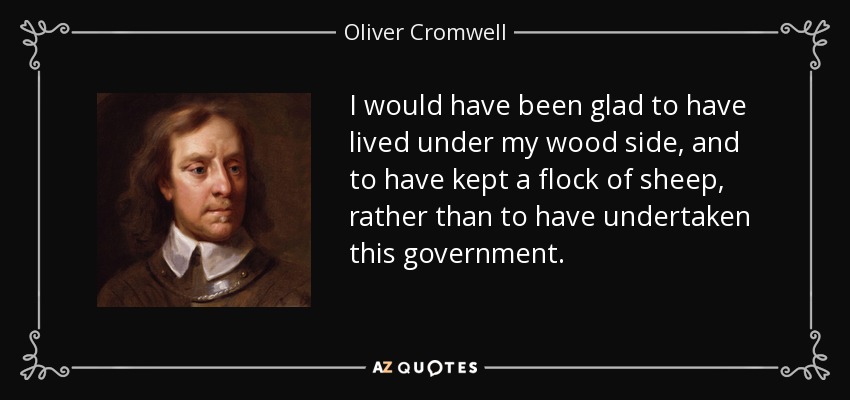 I would have been glad to have lived under my wood side, and to have kept a flock of sheep, rather than to have undertaken this government. - Oliver Cromwell