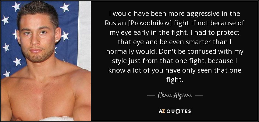 I would have been more aggressive in the Ruslan [Provodnikov] fight if not because of my eye early in the fight. I had to protect that eye and be even smarter than I normally would. Don't be confused with my style just from that one fight, because I know a lot of you have only seen that one fight. - Chris Algieri