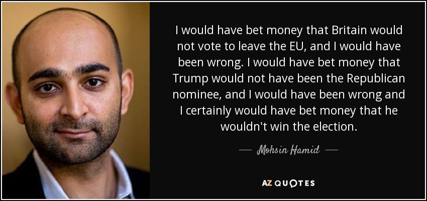 I would have bet money that Britain would not vote to leave the EU, and I would have been wrong. I would have bet money that Trump would not have been the Republican nominee, and I would have been wrong and I certainly would have bet money that he wouldn't win the election. - Mohsin Hamid