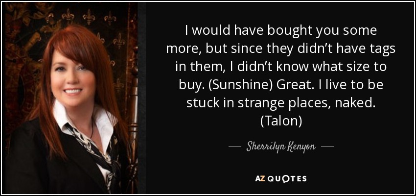 I would have bought you some more, but since they didn’t have tags in them, I didn’t know what size to buy. (Sunshine) Great. I live to be stuck in strange places, naked. (Talon) - Sherrilyn Kenyon