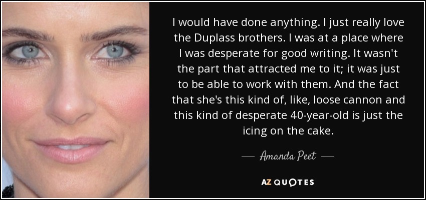 I would have done anything. I just really love the Duplass brothers. I was at a place where I was desperate for good writing. It wasn't the part that attracted me to it; it was just to be able to work with them. And the fact that she's this kind of, like, loose cannon and this kind of desperate 40-year-old is just the icing on the cake. - Amanda Peet