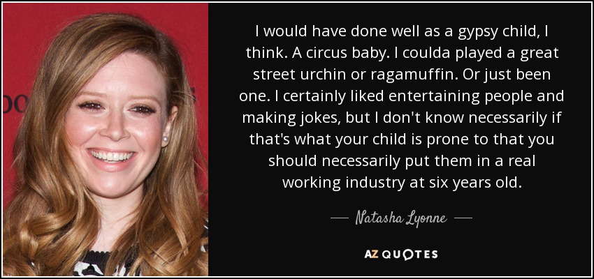 I would have done well as a gypsy child, I think. A circus baby. I coulda played a great street urchin or ragamuffin. Or just been one. I certainly liked entertaining people and making jokes, but I don't know necessarily if that's what your child is prone to that you should necessarily put them in a real working industry at six years old. - Natasha Lyonne