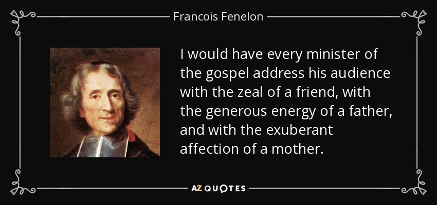 I would have every minister of the gospel address his audience with the zeal of a friend, with the generous energy of a father, and with the exuberant affection of a mother. - Francois Fenelon