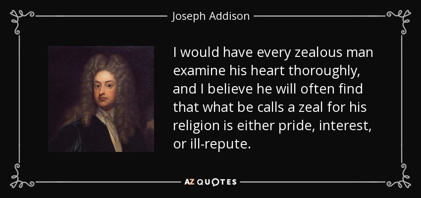 I would have every zealous man examine his heart thoroughly, and I believe he will often find that what be calls a zeal for his religion is either pride, interest, or ill-repute. - Joseph Addison