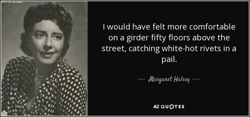 I would have felt more comfortable on a girder fifty floors above the street, catching white-hot rivets in a pail. - Margaret Halsey