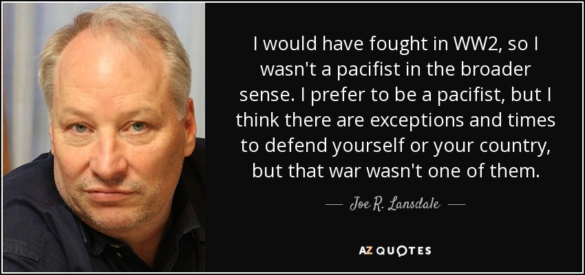 I would have fought in WW2, so I wasn't a pacifist in the broader sense. I prefer to be a pacifist, but I think there are exceptions and times to defend yourself or your country, but that war wasn't one of them. - Joe R. Lansdale