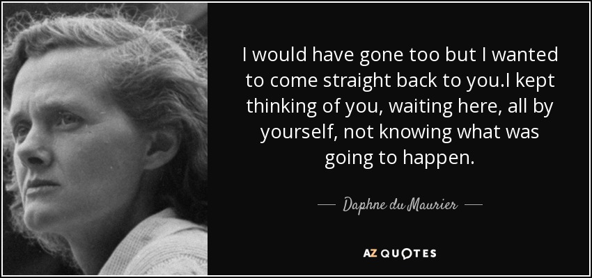 I would have gone too but I wanted to come straight back to you.I kept thinking of you, waiting here, all by yourself, not knowing what was going to happen. - Daphne du Maurier