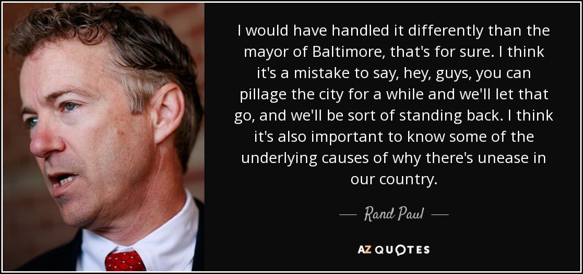 I would have handled it differently than the mayor of Baltimore, that's for sure. I think it's a mistake to say, hey, guys, you can pillage the city for a while and we'll let that go, and we'll be sort of standing back. I think it's also important to know some of the underlying causes of why there's unease in our country. - Rand Paul