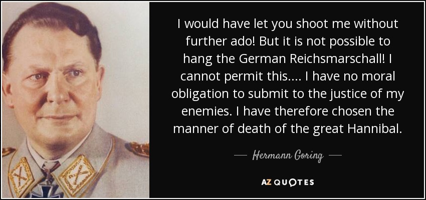 I would have let you shoot me without further ado! But it is not possible to hang the German Reichsmarschall! I cannot permit this. ... I have no moral obligation to submit to the justice of my enemies. I have therefore chosen the manner of death of the great Hannibal. - Hermann Goring
