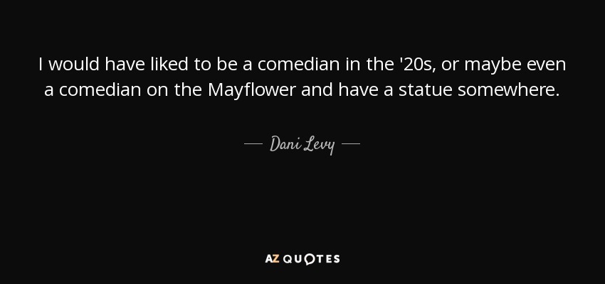 I would have liked to be a comedian in the '20s, or maybe even a comedian on the Mayflower and have a statue somewhere. - Dani Levy