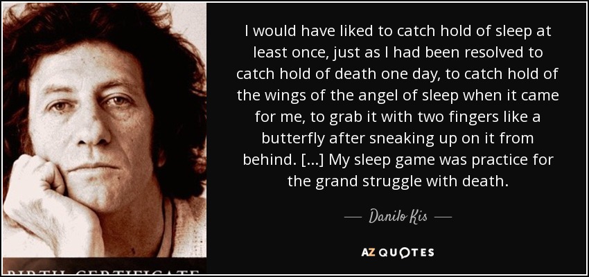 I would have liked to catch hold of sleep at least once, just as I had been resolved to catch hold of death one day, to catch hold of the wings of the angel of sleep when it came for me, to grab it with two fingers like a butterfly after sneaking up on it from behind. [...] My sleep game was practice for the grand struggle with death. - Danilo Kis