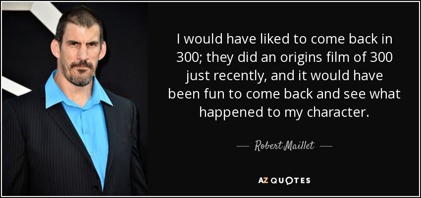 I would have liked to come back in 300; they did an origins film of 300 just recently, and it would have been fun to come back and see what happened to my character. - Robert Maillet