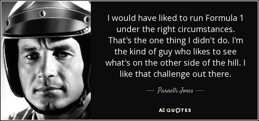 I would have liked to run Formula 1 under the right circumstances. That's the one thing I didn't do. I'm the kind of guy who likes to see what's on the other side of the hill. I like that challenge out there. - Parnelli Jones