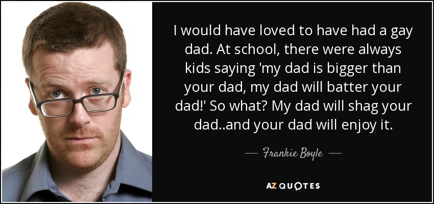 I would have loved to have had a gay dad. At school, there were always kids saying 'my dad is bigger than your dad, my dad will batter your dad!' So what? My dad will shag your dad..and your dad will enjoy it. - Frankie Boyle