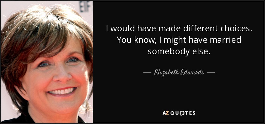 I would have made different choices. You know, I might have married somebody else. - Elizabeth Edwards