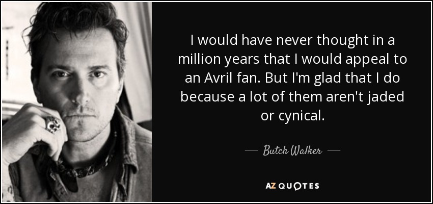 I would have never thought in a million years that I would appeal to an Avril fan. But I'm glad that I do because a lot of them aren't jaded or cynical. - Butch Walker