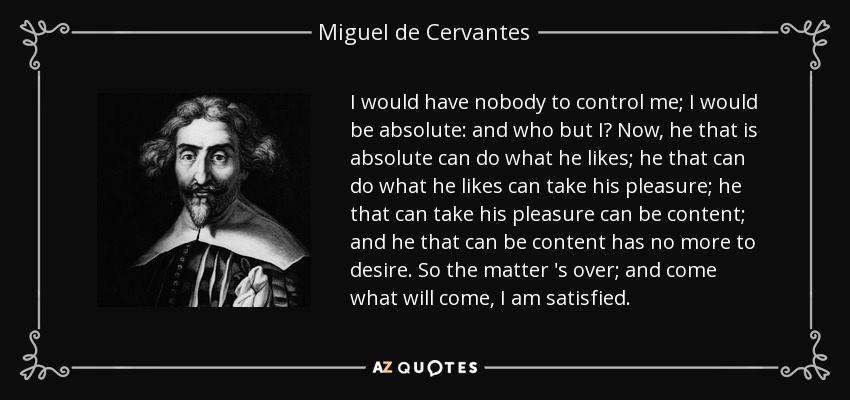 I would have nobody to control me; I would be absolute: and who but I? Now, he that is absolute can do what he likes; he that can do what he likes can take his pleasure; he that can take his pleasure can be content; and he that can be content has no more to desire. So the matter 's over; and come what will come, I am satisfied. - Miguel de Cervantes