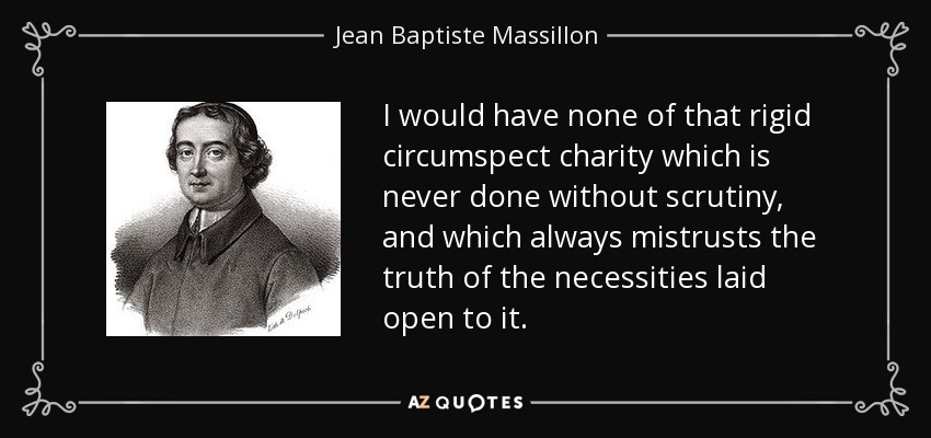I would have none of that rigid circumspect charity which is never done without scrutiny, and which always mistrusts the truth of the necessities laid open to it. - Jean Baptiste Massillon