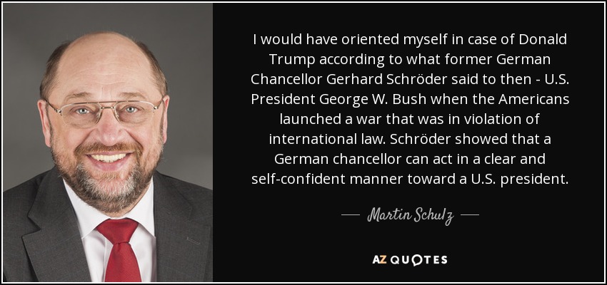 I would have oriented myself in case of Donald Trump according to what former German Chancellor Gerhard Schröder said to then - U.S. President George W. Bush when the Americans launched a war that was in violation of international law. Schröder showed that a German chancellor can act in a clear and self-confident manner toward a U.S. president. - Martin Schulz