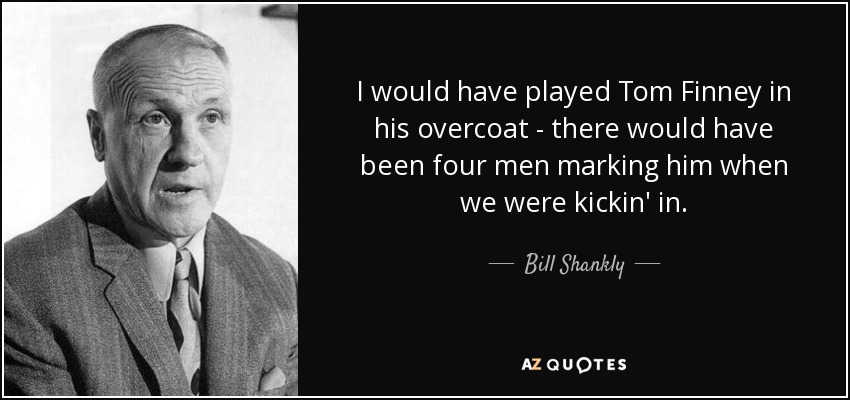 I would have played Tom Finney in his overcoat - there would have been four men marking him when we were kickin' in. - Bill Shankly