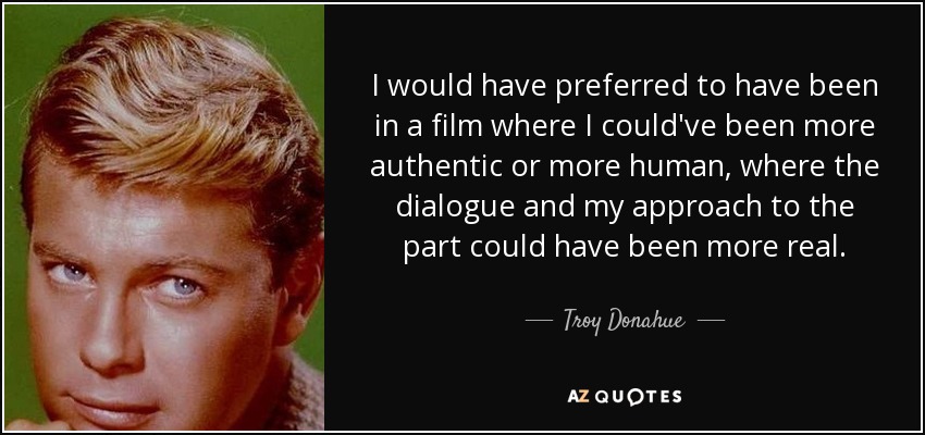 I would have preferred to have been in a film where I could've been more authentic or more human, where the dialogue and my approach to the part could have been more real. - Troy Donahue