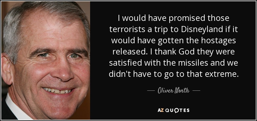 I would have promised those terrorists a trip to Disneyland if it would have gotten the hostages released. I thank God they were satisfied with the missiles and we didn't have to go to that extreme. - Oliver North