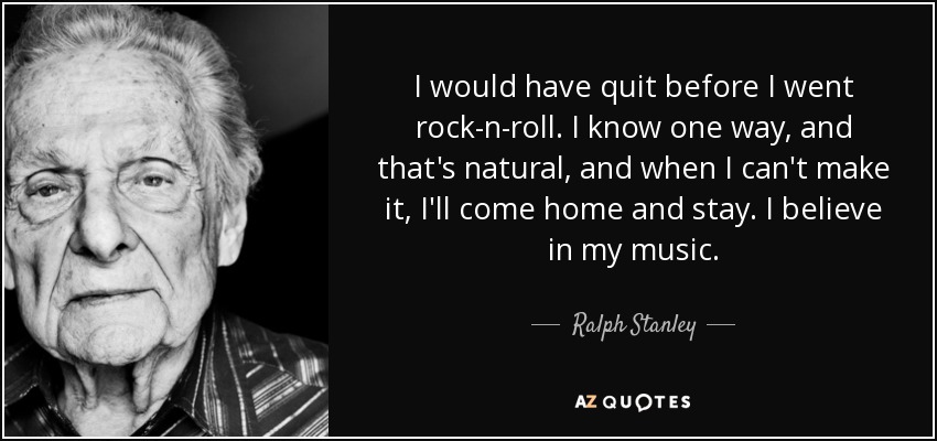 I would have quit before I went rock-n-roll. I know one way, and that's natural, and when I can't make it, I'll come home and stay. I believe in my music. - Ralph Stanley