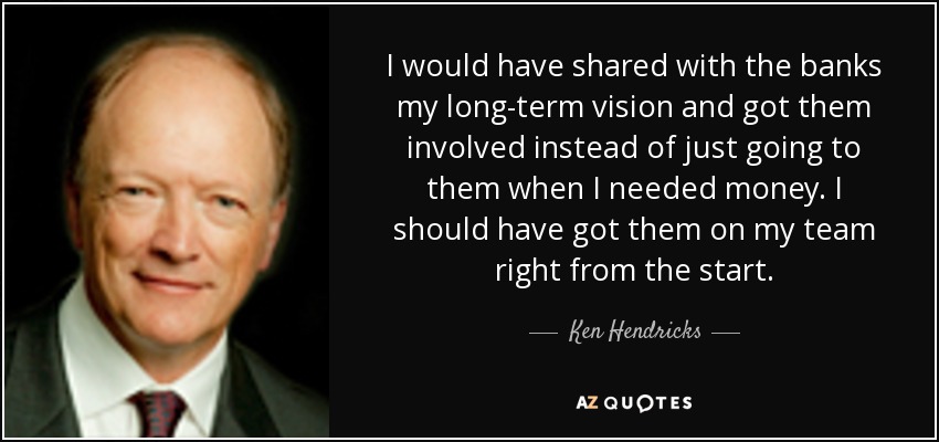 I would have shared with the banks my long-term vision and got them involved instead of just going to them when I needed money. I should have got them on my team right from the start. - Ken Hendricks