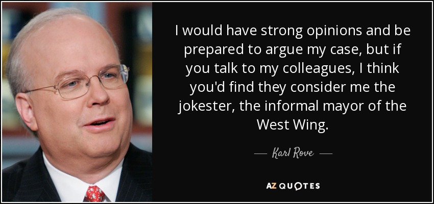 I would have strong opinions and be prepared to argue my case, but if you talk to my colleagues, I think you'd find they consider me the jokester, the informal mayor of the West Wing. - Karl Rove