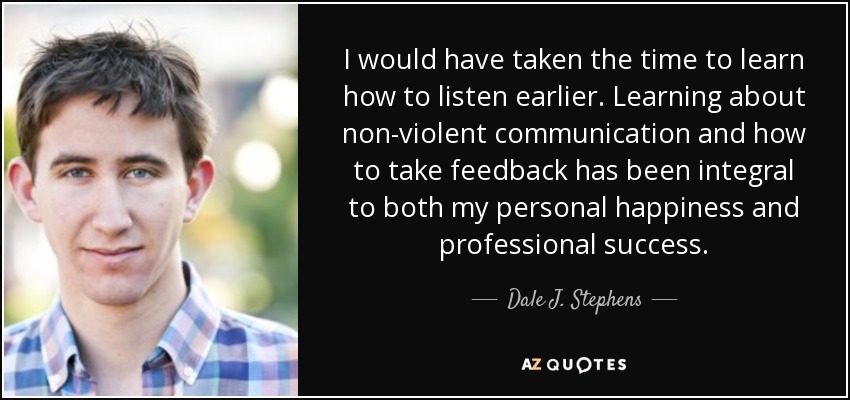 I would have taken the time to learn how to listen earlier. Learning about non-violent communication and how to take feedback has been integral to both my personal happiness and professional success. - Dale J. Stephens