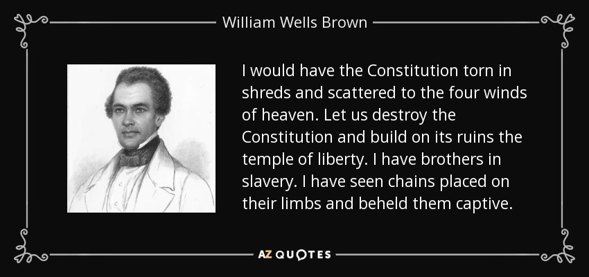 I would have the Constitution torn in shreds and scattered to the four winds of heaven. Let us destroy the Constitution and build on its ruins the temple of liberty. I have brothers in slavery. I have seen chains placed on their limbs and beheld them captive. - William Wells Brown