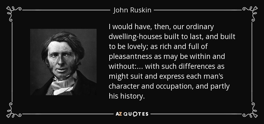 I would have, then, our ordinary dwelling-houses built to last, and built to be lovely; as rich and full of pleasantness as may be within and without: . . . with such differences as might suit and express each man's character and occupation, and partly his history. - John Ruskin