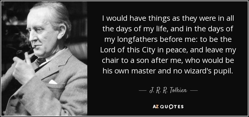 I would have things as they were in all the days of my life, and in the days of my longfathers before me: to be the Lord of this City in peace, and leave my chair to a son after me, who would be his own master and no wizard's pupil. - J. R. R. Tolkien