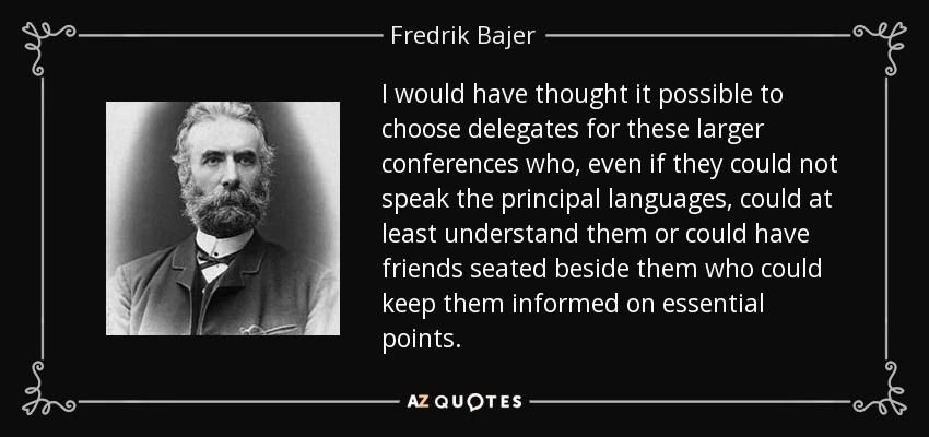 I would have thought it possible to choose delegates for these larger conferences who, even if they could not speak the principal languages, could at least understand them or could have friends seated beside them who could keep them informed on essential points. - Fredrik Bajer